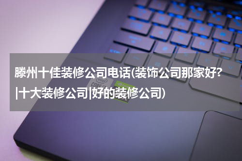 滕州十佳装修公司电话(装饰公司那家好?|十大装修公司|好的装修公司)