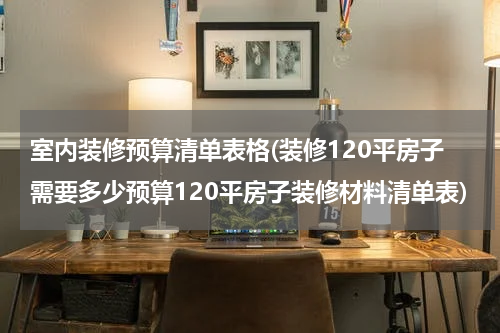 室内装修预算清单表格(装修120平房子需要多少预算120平房子装修材料清单表)