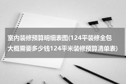室内装修预算明细表图(124平装修全包大概需要多少钱124平米装修预算清单表)