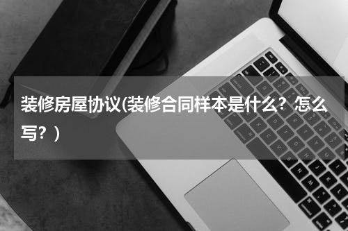 装修房屋协议(装修合同样本是什么？怎么写？)