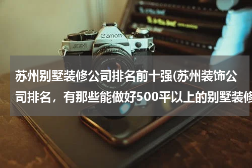 苏州别墅装修公司排名前十强(苏州装饰公司排名，有那些能做好500平以上的别墅装修？)