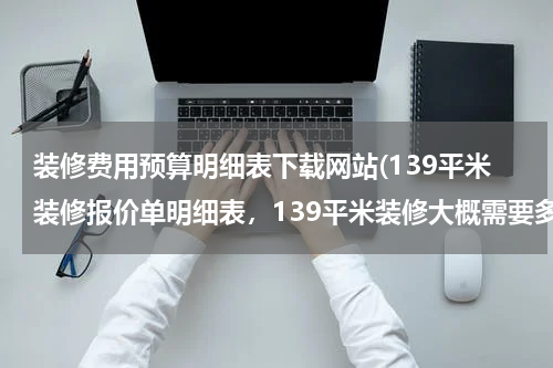 装修费用预算明细表下载网站(139平米装修报价单明细表，139平米装修大概需要多少钱？)