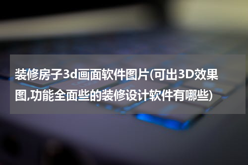 装修房子3d画面软件图片(可出3D效果图,功能全面些的装修设计软件有哪些)