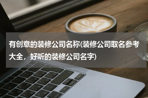 有创意的装修公司名称(装修公司取名参考大全，好听的装修公司名字)