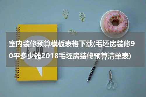 室内装修预算模板表格下载(毛坯房装修90平多少钱2018毛坯房装修预算清单表)