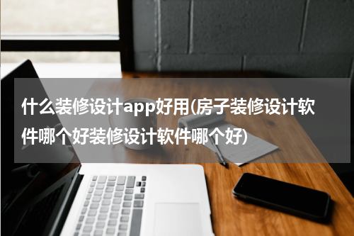 什么装修设计app好用(房子装修设计软件哪个好装修设计软件哪个好)