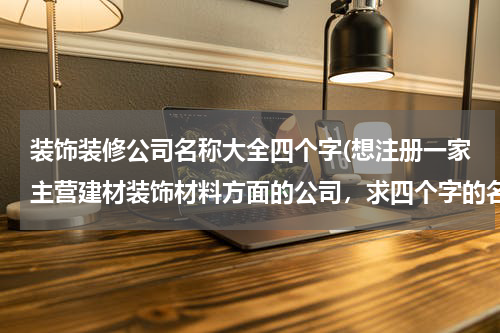 装饰装修公司名称大全四个字(想注册一家主营建材装饰材料方面的公司,求四个字的名称,帮忙多想几个,谢谢!)
