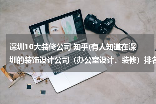 深圳10大装修公司 知乎(有人知道在深圳的装饰设计公司(办公室设计、装修)排名前十位的有哪些公司吗)