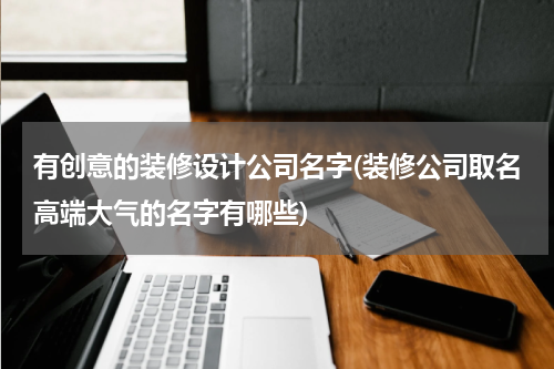 有创意的装修设计公司名字(装修公司取名高端大气的名字有哪些)