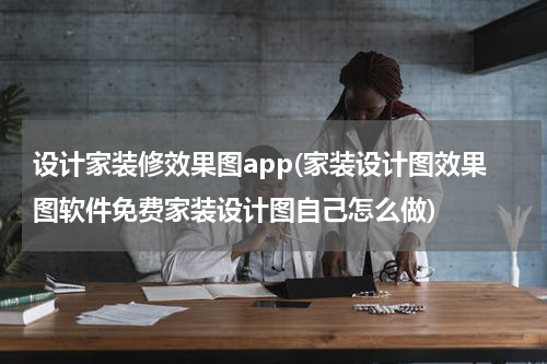 设计家装修效果图app(家装设计图效果图软件免费家装设计图自己怎么做)