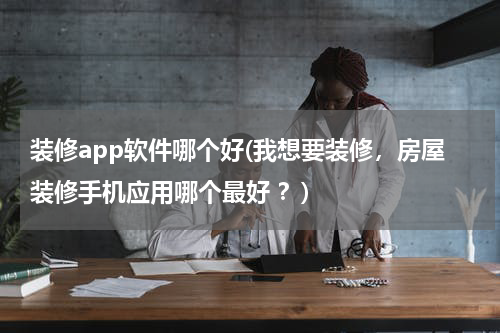 装修app软件哪个好(我想要装修,房屋装修手机应用哪个最好 ?)