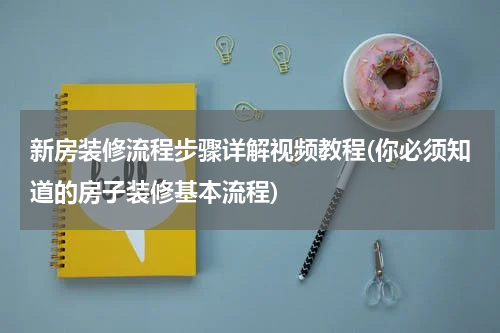 新房装修流程步骤详解视频教程(你必须知道的房子装修基本流程)