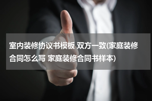 室内装修协议书模板 双方一致(家庭装修合同怎么写 家庭装修合同书样本)