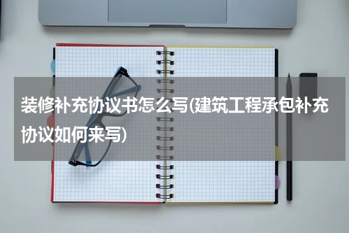 装修补充协议书怎么写(建筑工程承包补充协议如何来写)