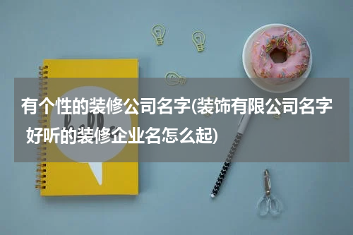 有个性的装修公司名字(装饰有限公司名字 好听的装修企业名怎么起)