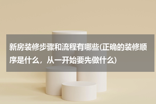 新房装修步骤和流程有哪些(正确的装修顺序是什么，从一开始要先做什么)