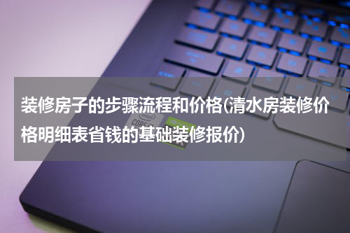 装修房子的步骤流程和价格(清水房装修价格明细表省钱的基础装修报价)