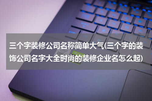 三个字装修公司名称简单大气(三个字的装饰公司名字大全时尚的装修企业名怎么起)