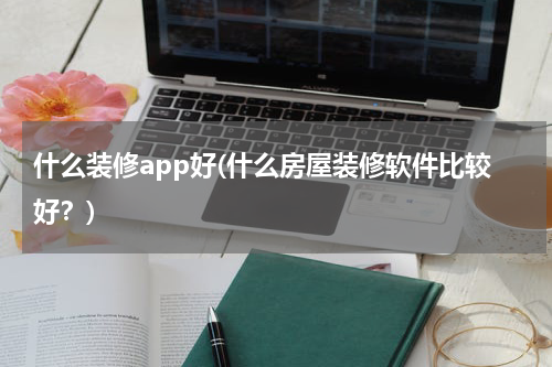 什么装修app好(什么房屋装修软件比较好?)