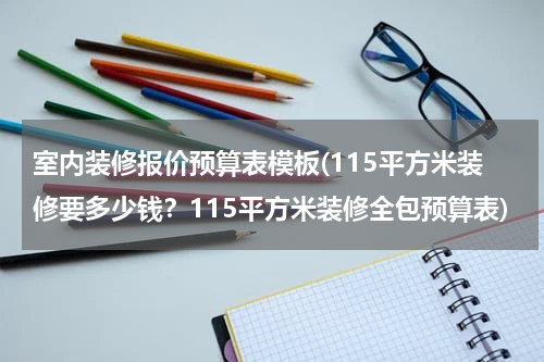 室内装修报价预算表模板(115平方米装修要多少钱?115平方米装修全包预算表)