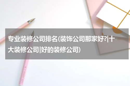 专业装修公司排名(装饰公司那家好?|十大装修公司|好的装修公司)