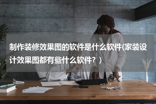 制作装修效果图的软件是什么软件(家装设计效果图都有些什么软件?)