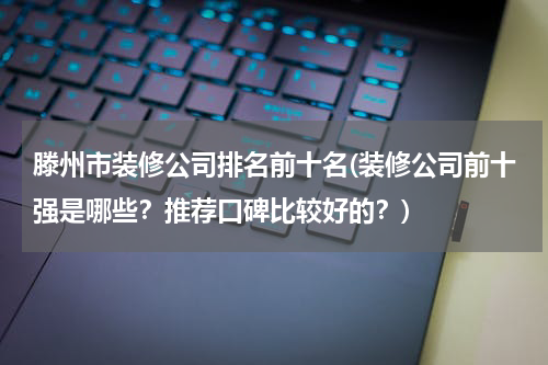 滕州市装修公司排名前十名(装修公司前十强是哪些？推荐口碑比较好的？)