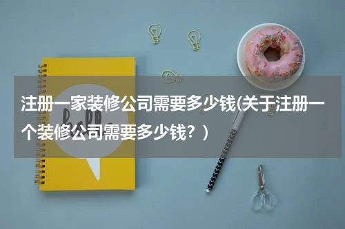注册一家装修公司需要多少钱(关于注册一个装修公司需要多少钱?)