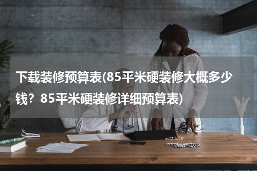 下载装修预算表(85平米硬装修大概多少钱？85平米硬装修详细预算表)
