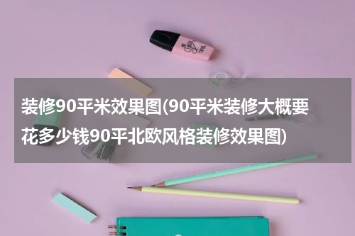 装修90平米效果图(90平米装修大概要花多少钱90平北欧风格装修效果图)