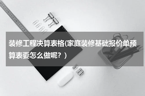 装修工程决算表格(家庭装修基础报价单预算表要怎么做呢？)