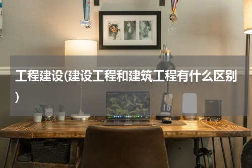 工程建设(建设工程和建筑工程有什么区别)