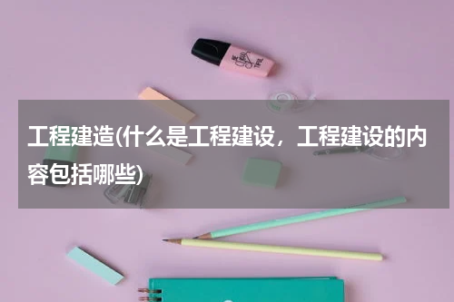 工程建造(什么是工程建设，工程建设的内容包括哪些)