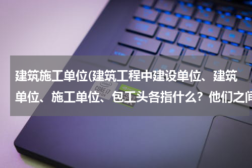 建筑施工单位(建筑工程中建设单位、建筑单位、施工单位、包工头各指什么？他们之间关系是什么？)
