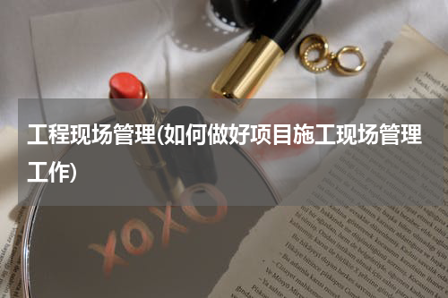 工程现场管理(如何做好项目施工现场管理工作)