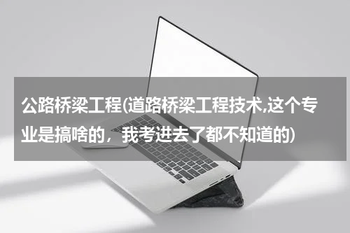 公路桥梁工程(道路桥梁工程技术,这个专业是搞啥的，我考进去了都不知道的)