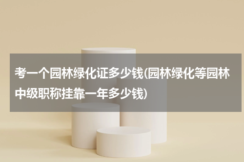 考一个园林绿化证多少钱(园林绿化等园林中级职称挂靠一年多少钱)