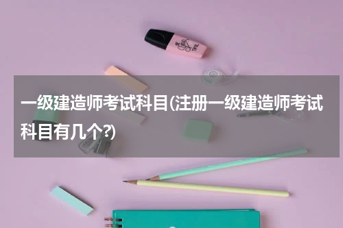 一级建造师考试科目(注册一级建造师考试科目有几个?)