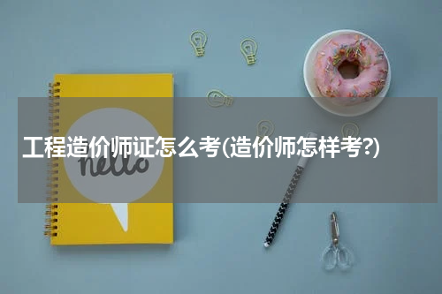 工程造价师证怎么考(造价师怎样考?)