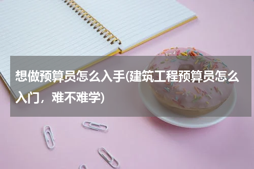 想做预算员怎么入手(建筑工程预算员怎么入门，难不难学)