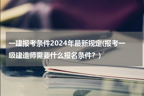 一建报考条件2024年最新规定(报考一级建造师需要什么报名条件？)