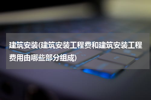 建筑安装(建筑安装工程费和建筑安装工程费用由哪些部分组成)
