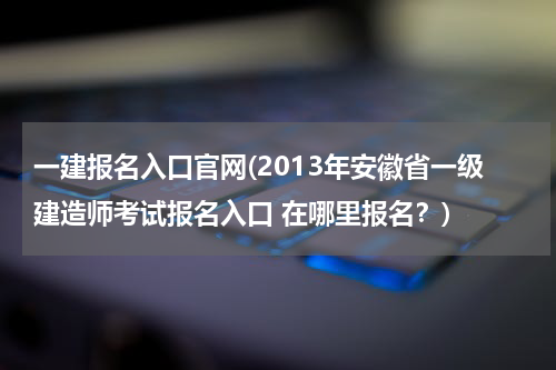 一建报名入口官网(2013年安徽省一级建造师考试报名入口 在哪里报名？)