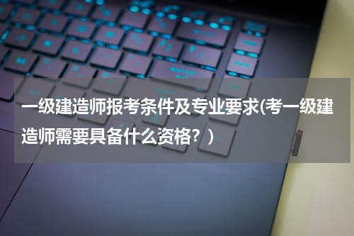 一级建造师报考条件及专业要求(考一级建造师需要具备什么资格？)
