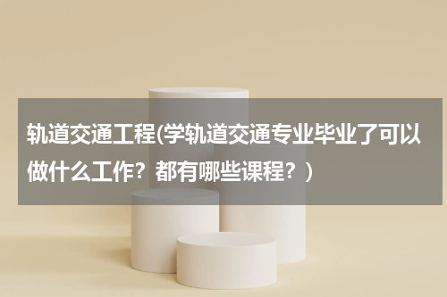 轨道交通工程(学轨道交通专业毕业了可以做什么工作？都有哪些课程？)
