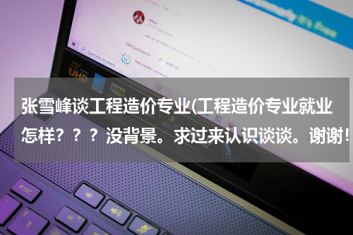 张雪峰谈工程造价专业(工程造价专业就业怎样？？？没背景。求过来认识谈谈。谢谢！！)