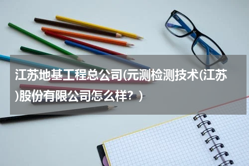 江苏地基工程总公司(元测检测技术(江苏)股份有限公司怎么样？)