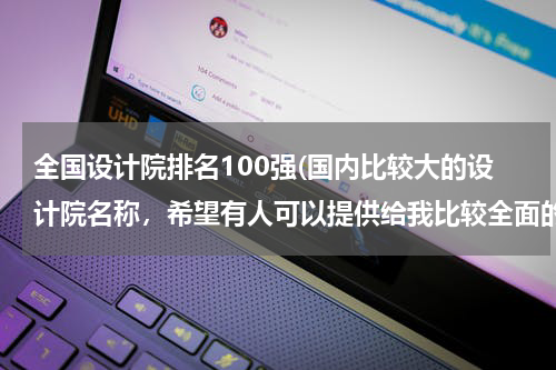 全国设计院排名100强(国内比较大的设计院名称，希望有人可以提供给我比较全面的资料，谢谢。)
