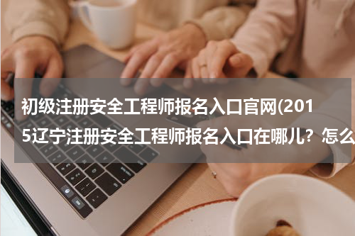 初级注册安全工程师报名入口官网(2015辽宁注册安全工程师报名入口在哪儿？怎么报名？)
