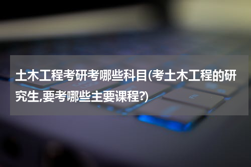 土木工程考研考哪些科目(考土木工程的研究生,要考哪些主要课程?)
